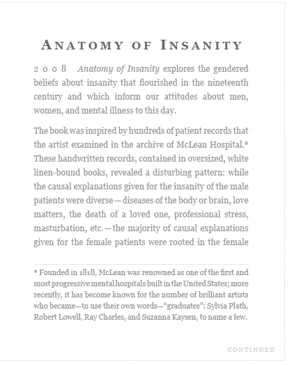 Anatomy of Insanity (2008) Anatomy of Insanity explores the gendered beliefs about insanity that flourished in the nineteenth century and which inform our attitudes about men, women, and mental illness to this day.  The book was inspired by hundreds of patient records that the artist examined in the archive of McLean Hospital... 