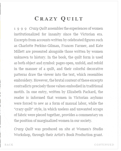 Crazy Quilt (1999) Crazy Quilt assembles the experiences of women institutionalized for insanity since the Victorian era. Excerpts from accounts written by celebrated figures such as Charlotte Perkins-Gilman, Frances Farmer, and Kate Millett are presented alongside those written by women unknown to history. In the book, the quilt form is used as both object and symbol: pages open, unfold, and refold  in the manner of a quilt, and their colorful decorative patterns draw the viewer into the text, which resembles embroidery. However, the brutal content of these excerpts contradicts precisely those values embodied in traditional motifs. In one entry, written by Elizabeth Packard, the reader is informed that women in Victorian asylums were forced to sew as a form of manual labor, while the "crazy quilt" style, in which useless and unwanted scraps of fabric were pieced together, provides a commentary on the position of marginalized women in our society.    