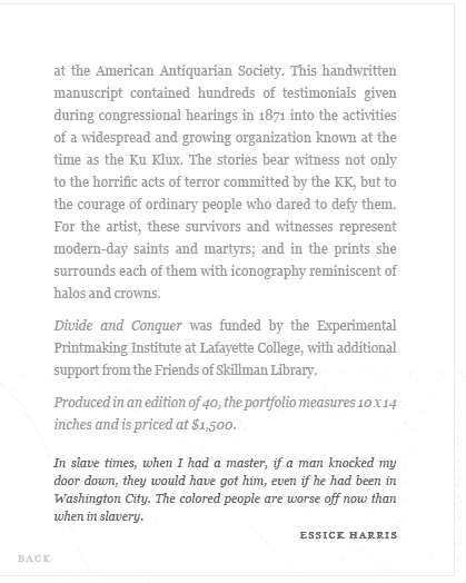...This handwritten manuscript contained hundreds of testimonials given during congressional hearings in 1871 into the activities of a widespread and growing organization known at the time as the Ku Klux. The stories bear witness not only to the horrific acts of terror committed by the KK, but to the courage of ordinary people who dared to defy them. For the artist, these survivors and witnesses represent modern-day saints and martyrs; and in the prints she surrounds each of them with iconography reminiscent of halos and crowns...