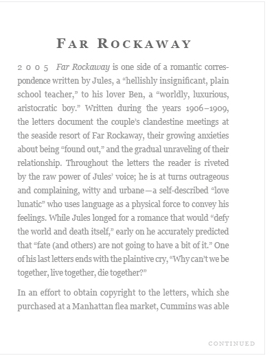 (2005) Far Rockaway is one side of a romantic correspondence written by Jules, a "hellishly insignificant, plain school teacher." to his lover Ben, a "worldly, luxurious, aristocratic boy."  Written during the years 1906-1909, the letters document the couple's clandestine meetings at the seaside resort of Far Rockaway...