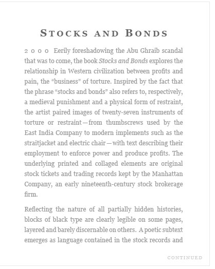 Stocks and Bonds 2000 Eerily foreshadowing the Abu Ghraib scandal that was to come, the book Stocks and Bonds explores the relationship in Western civilization between profits and pain, the "business" of torture. Inspired by the fact that the phrase "stocks and bonds" also refers to, respectively, a medieval punishment and a physical form of restraint, the artist paired images of twenty-seven instruments of torture or restraint—from thumbscrews used by the East India Company to modern implements such as the straitjacket and electric chair-—with text describing their employment to enforce power and produce profits. The underlying printed and collaged elements are original stock tickets and trading records kept by the Manhattan Company, an early nineteenth-century stock brokerage firm.    